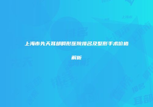 上海市先天耳部畸形医院排名及整形手术价格解析