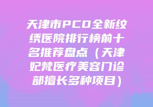 天津市PCD全新纹绣医院排行榜前十名推荐盘点（天津妃梵医疗美容门诊部擅长多种项目）