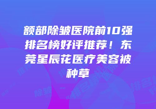 额部除皱医院前10强排名榜好评推荐！东莞星辰花医疗美容被种草