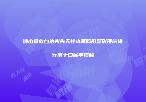 凉山彝族自治州先天性小耳畸形整形医院排行前十白名单揭晓