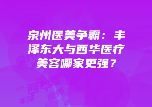 泉州医美争霸：丰泽东大与西华医疗美容哪家更强？