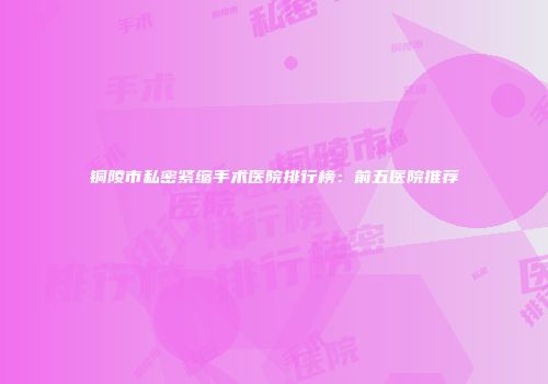 铜陵市私密紧缩手术医院排行榜：前五医院推荐