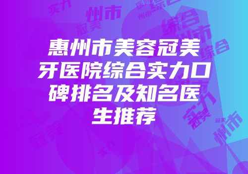 惠州市美容冠美牙医院综合实力口碑排名及知名医生推荐