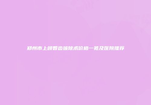 郑州市上颌智齿拔除术价格一览及医院推荐