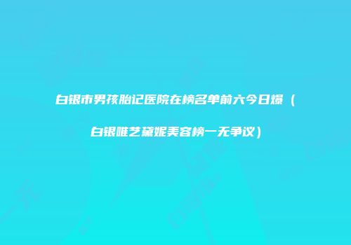 白银市男孩胎记医院在榜名单前六今日爆（白银唯艺黛妮美容榜一无争议）