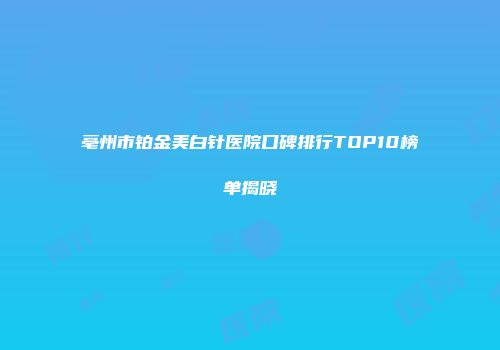 亳州市铂金美白针医院口碑排行TOP10榜单揭晓