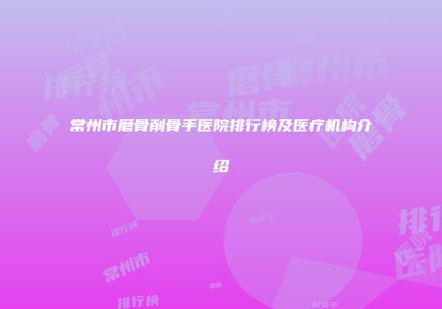常州市磨骨削骨手医院排行榜及医疗机构介绍