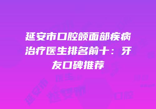 延安市口腔颌面部疾病治疗医生排名前十：牙友口碑推荐