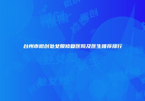 台州市微创处女膜修复医院及医生推荐排行