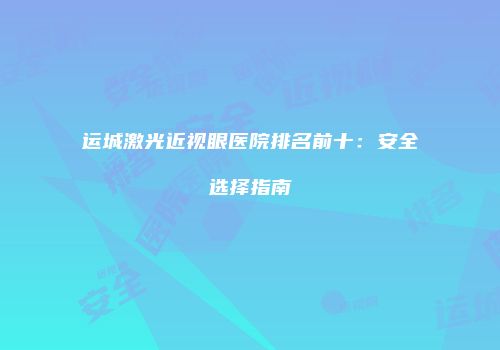 运城激光近视眼医院排名前十：安全选择指南