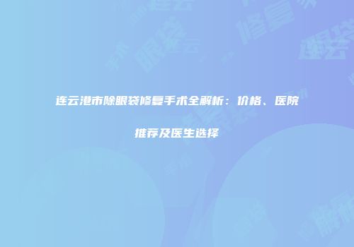 连云港市除眼袋修复手术全解析：价格、医院推荐及医生选择