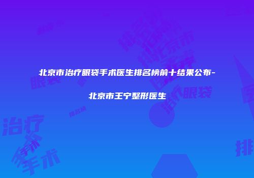 北京市治疗眼袋手术医生排名榜前十结果公布-北京市王宁整形医生