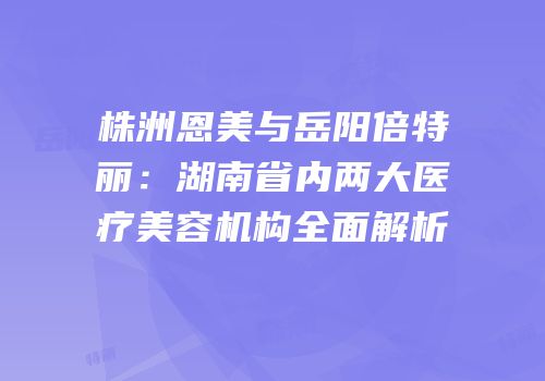 株洲恩美与岳阳倍特丽：湖南省内两大医疗美容机构全面解析