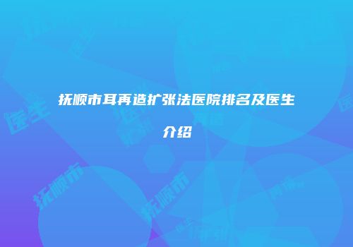 抚顺市耳再造扩张法医院排名及医生介绍