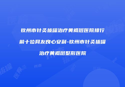 钦州市针灸拔罐治疗黄褐斑医院排行前十位网友良心安利-钦州市针灸拔罐治疗黄褐斑整形医院