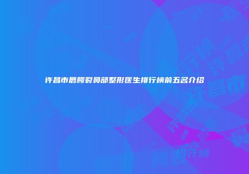 许昌市唇腭裂鼻部整形医生排行榜前五名介绍