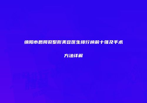 绵阳市唇腭裂整形美容医生排行榜前十强及手术方法详解