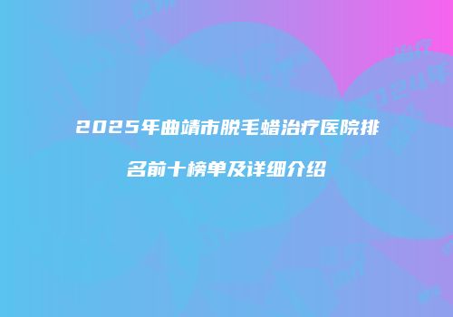 2025年曲靖市脱毛蜡治疗医院排名前十榜单及详细介绍