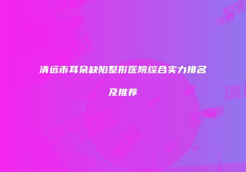 清远市耳朵缺陷整形医院综合实力排名及推荐