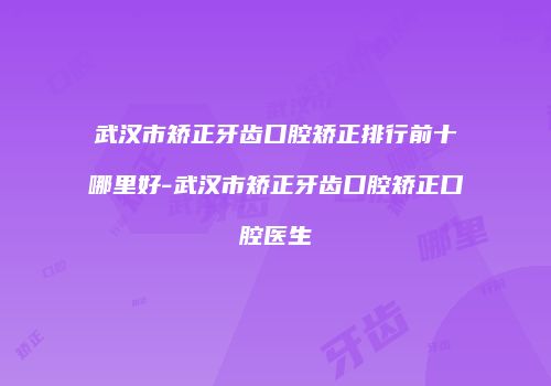 武汉市矫正牙齿口腔矫正排行前十哪里好-武汉市矫正牙齿口腔矫正口腔医生