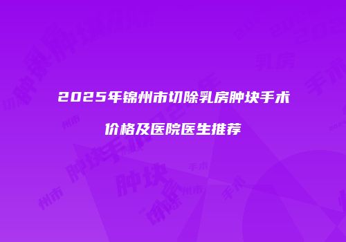 2025年锦州市切除乳房肿块手术价格及医院医生推荐