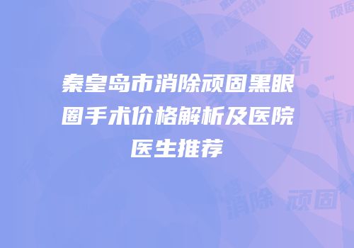 秦皇岛市消除顽固黑眼圈手术价格解析及医院医生推荐
