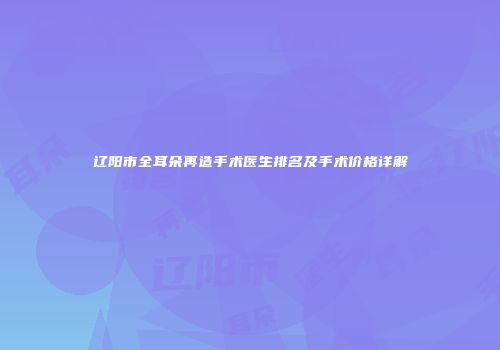 辽阳市全耳朵再造手术医生排名及手术价格详解
