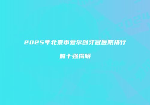 2025年北京市爱尔创牙冠医院排行前十强揭晓