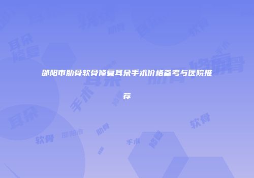 邵阳市肋骨软骨修复耳朵手术价格参考与医院推荐