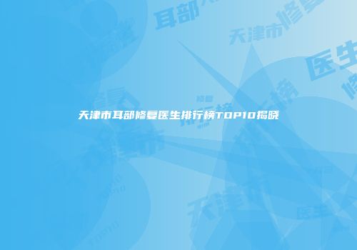 天津市耳部修复医生排行榜TOP10揭晓