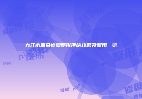 九江市耳朵修复整形医院攻略及费用一览