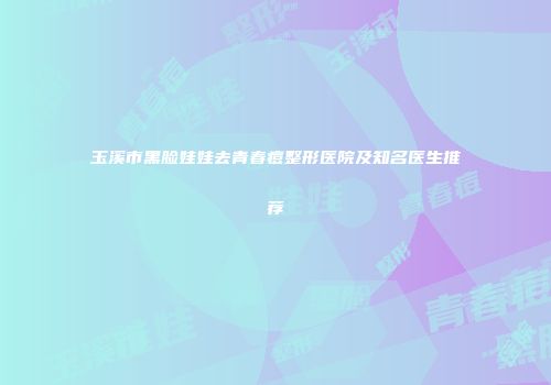 玉溪市黑脸娃娃去青春痘整形医院及知名医生推荐