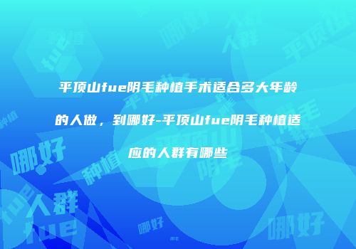 平顶山fue阴毛种植手术适合多大年龄的人做，到哪好-平顶山fue阴毛种植适应的人群有哪些