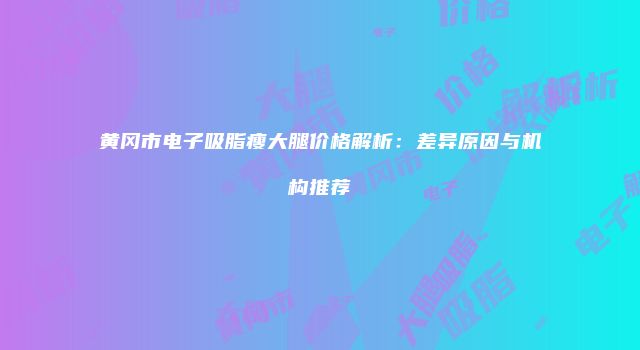 黄冈市电子吸脂瘦大腿价格解析：差异原因与机构推荐