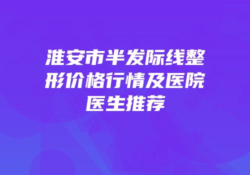 淮安市半发际线整形价格行情及医院医生推荐