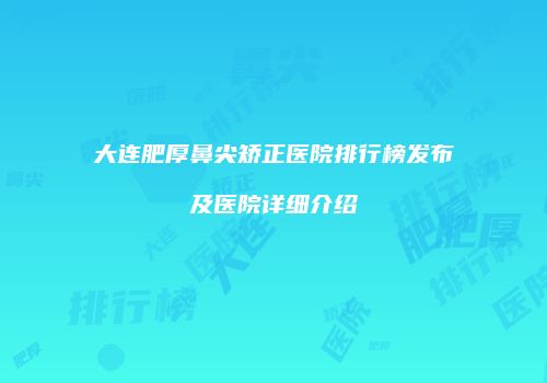 大连肥厚鼻尖矫正医院排行榜发布及医院详细介绍