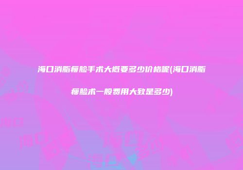 海口消脂瘦脸手术大概要多少价格呢(海口消脂瘦脸术一般费用大致是多少)