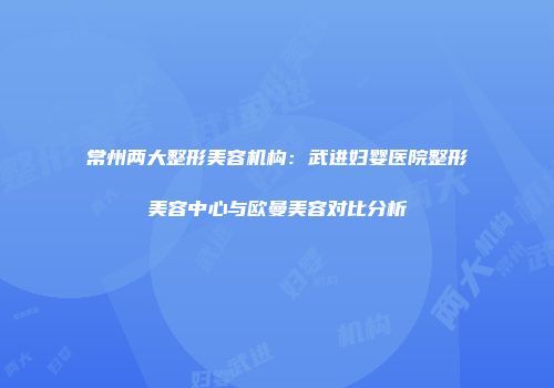 常州两大整形美容机构：武进妇婴医院整形美容中心与欧曼美容对比分析