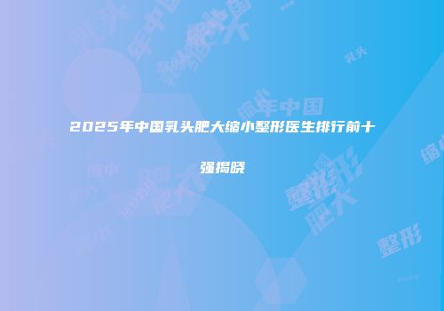 2025年中国乳头肥大缩小整形医生排行前十强揭晓