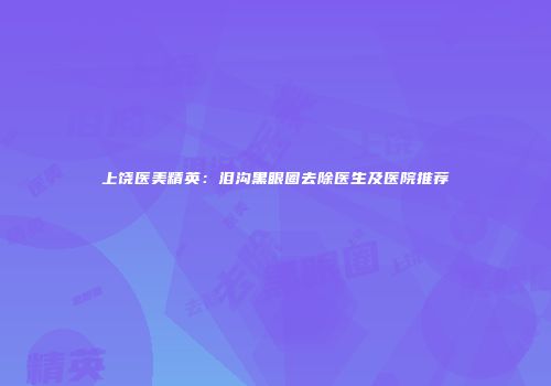 上饶医美精英：泪沟黑眼圈去除医生及医院推荐