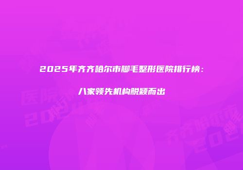 2025年齐齐哈尔市脚毛整形医院排行榜：八家领先机构脱颖而出