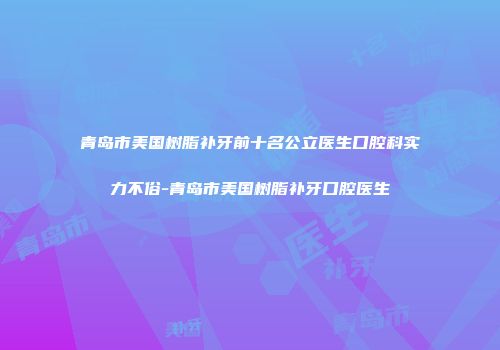 青岛市美国树脂补牙前十名公立医生口腔科实力不俗-青岛市美国树脂补牙口腔医生