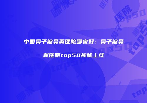 中国鼻子缩鼻翼医院哪家好：鼻子缩鼻翼医院top50神秘上线