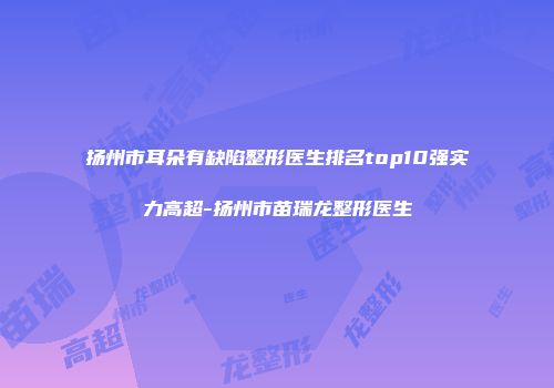 扬州市耳朵有缺陷整形医生排名top10强实力高超-扬州市苗瑞龙整形医生