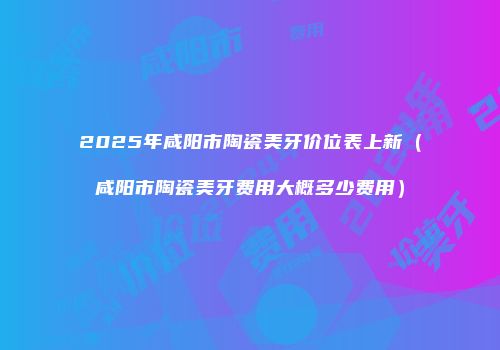 2025年咸阳市陶瓷美牙价位表上新（咸阳市陶瓷美牙费用大概多少费用）