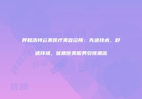 呼和浩特云美医疗美容诊所：先进技术、舒适环境，优质医美服务引领潮流