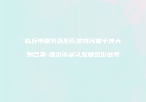 临沂市副乳吸脂医院排名前十佳大咖合集-临沂市副乳吸脂整形医院