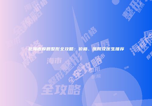 北海市厚唇整形全攻略：价格、医院及医生推荐