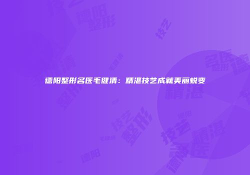 德阳整形名医毛健清：精湛技艺成就美丽蜕变