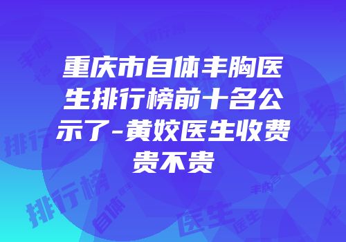 重庆市自体丰胸医生排行榜前十名公示了-黄姣医生收费贵不贵